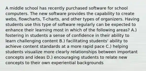 A middle school has recently purchased software for school computers. The new software provides the capability to create webs, flowcharts, T-charts, and other types of organizers. Having students use this type of software regularly can be expected to enhance their learning most in which of the following areas? A.) fostering in students a sense of confidence in their ability to learn challenging content B.) facilitating students' ability to achieve content standards at a more rapid pace C.) helping students visualize more clearly relationships between important concepts and ideas D.) encouraging students to relate new concepts to their own experiential backgrounds