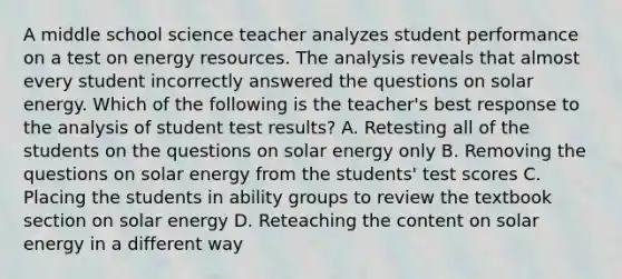 A middle school science teacher analyzes student performance on a test on energy resources. The analysis reveals that almost every student incorrectly answered the questions on solar energy. Which of the following is the teacher's best response to the analysis of student test results? A. Retesting all of the students on the questions on solar energy only B. Removing the questions on solar energy from the students' test scores C. Placing the students in ability groups to review the textbook section on solar energy D. Reteaching the content on solar energy in a different way