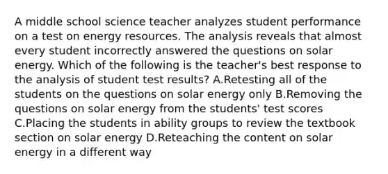 A middle school science teacher analyzes student performance on a test on energy resources. The analysis reveals that almost every student incorrectly answered the questions on solar energy. Which of the following is the teacher's best response to the analysis of student test results? A.Retesting all of the students on the questions on solar energy only B.Removing the questions on solar energy from the students' test scores C.Placing the students in ability groups to review the textbook section on solar energy D.Reteaching the content on solar energy in a different way