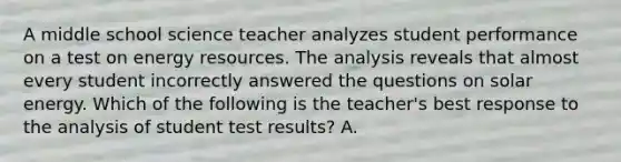 A middle school science teacher analyzes student performance on a test on energy resources. The analysis reveals that almost every student incorrectly answered the questions on solar energy. Which of the following is the teacher's best response to the analysis of student test results? A.