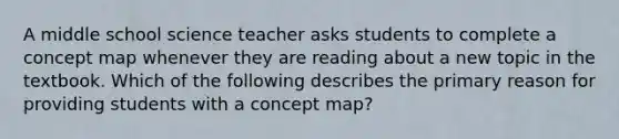 A middle school science teacher asks students to complete a concept map whenever they are reading about a new topic in the textbook. Which of the following describes the primary reason for providing students with a concept map?