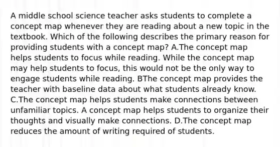 A middle school science teacher asks students to complete a concept map whenever they are reading about a new topic in the textbook. Which of the following describes the primary reason for providing students with a concept map? A.The concept map helps students to focus while reading. While the concept map may help students to focus, this would not be the only way to engage students while reading. BThe concept map provides the teacher with baseline data about what students already know. C.The concept map helps students make connections between unfamiliar topics. A concept map helps students to organize their thoughts and visually make connections. D.The concept map reduces the amount of writing required of students.