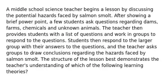 A middle school science teacher begins a lesson by discussing the potential hazards faced by salmon smolt. After showing a brief power point, a few students ask questions regarding dams, farms, chemicals and unknown animals. The teacher then provides students with a list of questions and work in groups to respond to the questions. Students then respond to the larger group with their answers to the questions, and the teacher asks groups to draw conclusions regarding the hazards faced by salmon smolt. The structure of the lesson best demonstrates the teacher's understanding of which of the following learning theories?