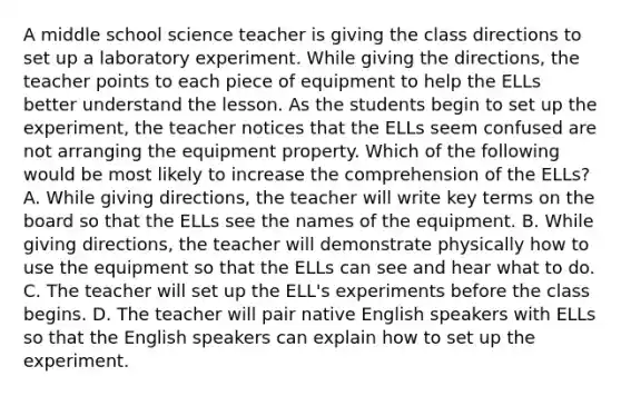 A middle school science teacher is giving the class directions to set up a laboratory experiment. While giving the directions, the teacher points to each piece of equipment to help the ELLs better understand the lesson. As the students begin to set up the experiment, the teacher notices that the ELLs seem confused are not arranging the equipment property. Which of the following would be most likely to increase the comprehension of the ELLs? A. While giving directions, the teacher will write key terms on the board so that the ELLs see the names of the equipment. B. While giving directions, the teacher will demonstrate physically how to use the equipment so that the ELLs can see and hear what to do. C. The teacher will set up the ELL's experiments before the class begins. D. The teacher will pair native English speakers with ELLs so that the English speakers can explain how to set up the experiment.