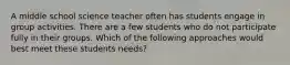 A middle school science teacher often has students engage in group activities. There are a few students who do not participate fully in their groups. Which of the following approaches would best meet these students needs?