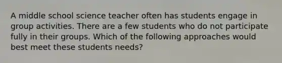 A middle school science teacher often has students engage in group activities. There are a few students who do not participate fully in their groups. Which of the following approaches would best meet these students needs?