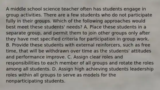 A middle school science teacher often has students engage in group activities. There are a few students who do not participate fully in their groups. Which of the following approaches would best meet these students' needs? A. Place these students in a separate group, and permit them to join other groups only after they have met specified criteria for participation in group work. B. Provide these students with external reinforcers, such as free time, that will be withdrawn over time as the students' attitudes and performance improve. C. Assign clear roles and responsibilities to each member of all groups and rotate the roles among all students. D. Assign high achieving students leadership roles within all groups to serve as models for the nonparticipating students.