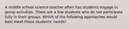 A middle school science teacher often has students engage in group activities. There are a few students who do not participate fully in their groups. Which of the following approaches would best meet these students' needs?