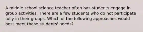 A middle school science teacher often has students engage in group activities. There are a few students who do not participate fully in their groups. Which of the following approaches would best meet these students' needs?