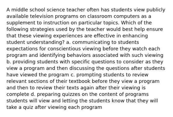 A middle school science teacher often has students view publicly available television programs on classroom computers as a supplement to instruction on particular topics. Which of the following strategies used by the teacher would best help ensure that these viewing experiences are effective in enhancing student understanding? a. communicating to students expectations for conscientious viewing before they watch each program and identifying behaviors associated with such viewing b. providing students with specific questions to consider as they view a program and then discussing the questions after students have viewed the program c. prompting students to review relevant sections of their textbook before they view a program and then to review their texts again after their viewing is complete d. preparing quizzes on the content of programs students will view and letting the students know that they will take a quiz after viewing each program