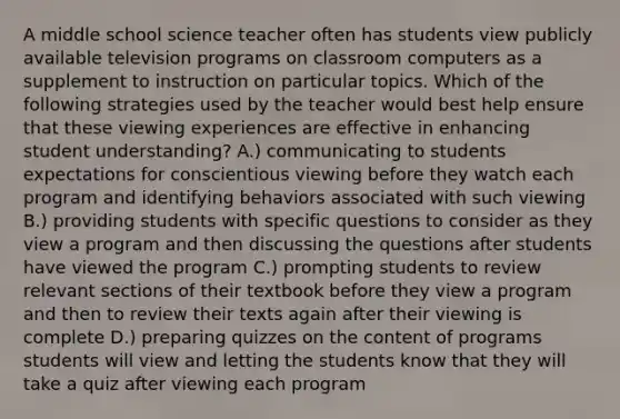 A middle school science teacher often has students view publicly available television programs on classroom computers as a supplement to instruction on particular topics. Which of the following strategies used by the teacher would best help ensure that these viewing experiences are effective in enhancing student understanding? A.) communicating to students expectations for conscientious viewing before they watch each program and identifying behaviors associated with such viewing B.) providing students with specific questions to consider as they view a program and then discussing the questions after students have viewed the program C.) prompting students to review relevant sections of their textbook before they view a program and then to review their texts again after their viewing is complete D.) preparing quizzes on the content of programs students will view and letting the students know that they will take a quiz after viewing each program