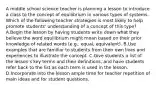 A middle school science teacher is planning a lesson to introduce a class to the concept of equilibrium in various types of systems. Which of the following teacher strategies is most likely to help promote students' understanding of a concept of this type? A.Begin the lesson by having students write down what they believe the word equilibrium might mean based on their prior knowledge of related words (e.g.. equal, equivalent). B.Use examples that are familiar to students from their own lives and experiences to illustrate the concept. C.Give students a list of the lesson's key terms and their definitions, and have students refer back to the list as each term is used in the lesson. D.Incorporate into the lesson ample time for teacher repetition of main ideas and for student questions.