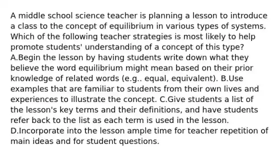 A middle school science teacher is planning a lesson to introduce a class to the concept of equilibrium in various types of systems. Which of the following teacher strategies is most likely to help promote students' understanding of a concept of this type? A.Begin the lesson by having students write down what they believe the word equilibrium might mean based on their prior knowledge of related words (e.g.. equal, equivalent). B.Use examples that are familiar to students from their own lives and experiences to illustrate the concept. C.Give students a list of the lesson's key terms and their definitions, and have students refer back to the list as each term is used in the lesson. D.Incorporate into the lesson ample time for teacher repetition of main ideas and for student questions.