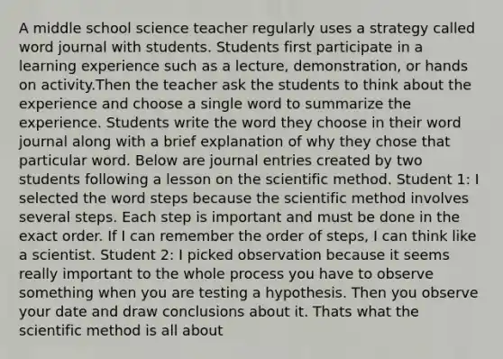 A middle school science teacher regularly uses a strategy called word journal with students. Students first participate in a learning experience such as a lecture, demonstration, or hands on activity.Then the teacher ask the students to think about the experience and choose a single word to summarize the experience. Students write the word they choose in their word journal along with a brief explanation of why they chose that particular word. Below are journal entries created by two students following a lesson on the scientific method. Student 1: I selected the word steps because the scientific method involves several steps. Each step is important and must be done in the exact order. If I can remember the order of steps, I can think like a scientist. Student 2: I picked observation because it seems really important to the whole process you have to observe something when you are testing a hypothesis. Then you observe your date and draw conclusions about it. Thats what the scientific method is all about