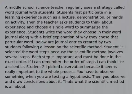 A middle school science teacher regularly uses a strategy called word journal with students. Students first participate in a learning experience such as a lecture, demonstration, or hands on activity. Then the teacher asks students to think about experience and choose a single word to summarize the experience. Students write the word they choose in their word journal along with a brief explanation of why they chose that particular word. Below are journal entries created by two students following a lesson on the scientific method. Student 1: I selected the word steps because the scientific method involves several steps. Each step is important and must be done in the exact order. If I can remember the order of steps I can think like a scientist. Student 2 I picked observation because it seems really important to the whole process. You have to observe something when you are testing a hypothesis. Then you observe and draw conclusions about it. Thats what the scientific method is all about.