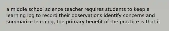 a middle school science teacher requires students to keep a learning log to record their observations identify concerns and summarize learning, the primary benefit of the practice is that it