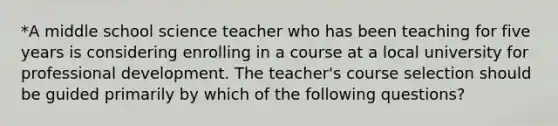 *A middle school science teacher who has been teaching for five years is considering enrolling in a course at a local university for professional development. The teacher's course selection should be guided primarily by which of the following questions?