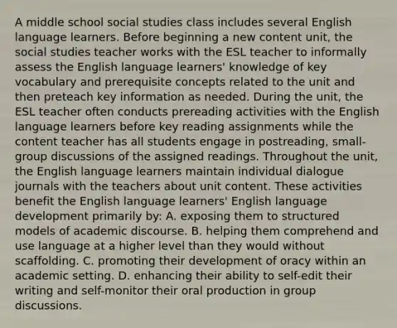 A middle school social studies class includes several English language learners. Before beginning a new content unit, the social studies teacher works with the ESL teacher to informally assess the English language learners' knowledge of key vocabulary and prerequisite concepts related to the unit and then preteach key information as needed. During the unit, the ESL teacher often conducts prereading activities with the English language learners before key reading assignments while the content teacher has all students engage in postreading, small-group discussions of the assigned readings. Throughout the unit, the English language learners maintain individual dialogue journals with the teachers about unit content. These activities benefit the English language learners' English language development primarily by: A. exposing them to structured models of academic discourse. B. helping them comprehend and use language at a higher level than they would without scaffolding. C. promoting their development of oracy within an academic setting. D. enhancing their ability to self-edit their writing and self-monitor their oral production in group discussions.