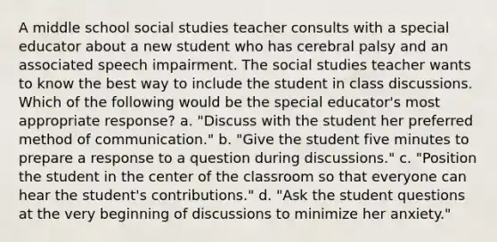 A middle school social studies teacher consults with a special educator about a new student who has cerebral palsy and an associated speech impairment. The social studies teacher wants to know the best way to include the student in class discussions. Which of the following would be the special educator's most appropriate response? a. "Discuss with the student her preferred method of communication." b. "Give the student five minutes to prepare a response to a question during discussions." c. "Position the student in the center of the classroom so that everyone can hear the student's contributions." d. "Ask the student questions at the very beginning of discussions to minimize her anxiety."