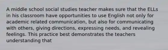 A middle school social studies teacher makes sure that the ELLs in his classroom have opportunities to use English not only for academic related communication, but also for communicating with others, giving directions, expressing needs, and revealing feelings. This practice best demonstrates the teachers understanding that