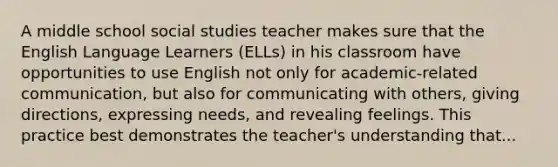 A middle school social studies teacher makes sure that the English Language Learners (ELLs) in his classroom have opportunities to use English not only for academic-related communication, but also for communicating with others, giving directions, expressing needs, and revealing feelings. This practice best demonstrates the teacher's understanding that...