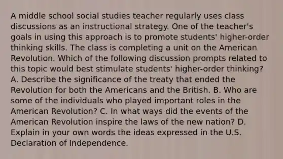 A middle school social studies teacher regularly uses class discussions as an instructional strategy. One of the teacher's goals in using this approach is to promote students' higher-order thinking skills. The class is completing a unit on the American Revolution. Which of the following discussion prompts related to this topic would best stimulate students' higher-order thinking? A. Describe the significance of the treaty that ended the Revolution for both the Americans and the British. B. Who are some of the individuals who played important roles in the American Revolution? C. In what ways did the events of the American Revolution inspire the laws of the new nation? D. Explain in your own words the ideas expressed in the U.S. Declaration of Independence.