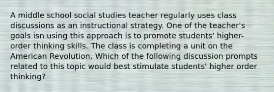 A middle school social studies teacher regularly uses class discussions as an instructional strategy. One of the teacher's goals isn using this approach is to promote students' higher-order thinking skills. The class is completing a unit on the American Revolution. Which of the following discussion prompts related to this topic would best stimulate students' higher order thinking?