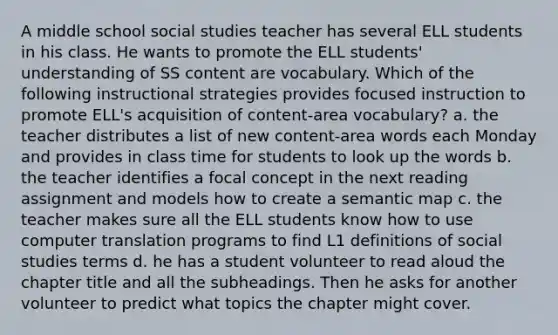 A middle school social studies teacher has several ELL students in his class. He wants to promote the ELL students' understanding of SS content are vocabulary. Which of the following instructional strategies provides focused instruction to promote ELL's acquisition of content-area vocabulary? a. the teacher distributes a list of new content-area words each Monday and provides in class time for students to look up the words b. the teacher identifies a focal concept in the next reading assignment and models how to create a semantic map c. the teacher makes sure all the ELL students know how to use computer translation programs to find L1 definitions of social studies terms d. he has a student volunteer to read aloud the chapter title and all the subheadings. Then he asks for another volunteer to predict what topics the chapter might cover.