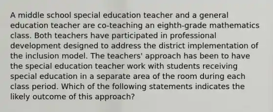 A middle school special education teacher and a general education teacher are co-teaching an eighth-grade mathematics class. Both teachers have participated in professional development designed to address the district implementation of the inclusion model. The teachers' approach has been to have the special education teacher work with students receiving special education in a separate area of the room during each class period. Which of the following statements indicates the likely outcome of this approach?