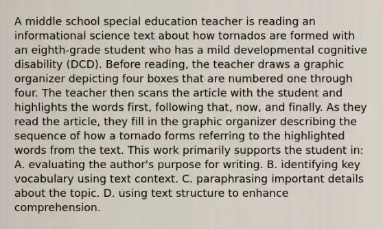 A middle school special education teacher is reading an informational science text about how tornados are formed with an eighth-grade student who has a mild developmental cognitive disability (DCD). Before reading, the teacher draws a graphic organizer depicting four boxes that are numbered one through four. The teacher then scans the article with the student and highlights the words first, following that, now, and finally. As they read the article, they fill in the graphic organizer describing the sequence of how a tornado forms referring to the highlighted words from the text. This work primarily supports the student in: A. evaluating the author's purpose for writing. B. identifying key vocabulary using text context. C. paraphrasing important details about the topic. D. using text structure to enhance comprehension.