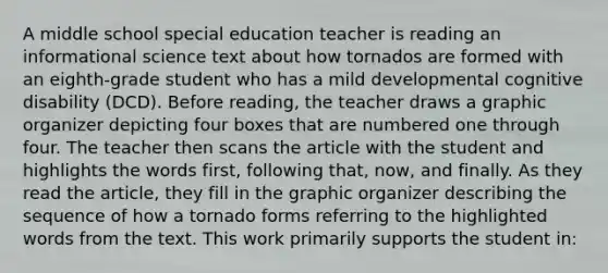 A middle school special education teacher is reading an informational science text about how tornados are formed with an eighth-grade student who has a mild developmental cognitive disability (DCD). Before reading, the teacher draws a graphic organizer depicting four boxes that are numbered one through four. The teacher then scans the article with the student and highlights the words first, following that, now, and finally. As they read the article, they fill in the graphic organizer describing the sequence of how a tornado forms referring to the highlighted words from the text. This work primarily supports the student in: