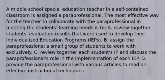 A middle school special education teacher in a self-contained classroom is assigned a paraprofessional. The most effective way for the teacher to collaborate with the paraprofessional in meeting the students' learning needs is to: A. review together students' evaluation results that were used to develop their Individualized Education Programs (IEPs). B. assign the paraprofessional a small group of students to work with exclusively. C. review together each student's IP and discuss the paraprofessional's role in the implementation of each IEP. D. provide the paraprofessional with various articles to read on effective instructional techniques.