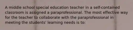 A middle school special education teacher in a self-contained classroom is assigned a paraprofessional. The most effective way for the teacher to collaborate with the paraprofessional in meeting the students' learning needs is to: