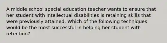 A middle school special education teacher wants to ensure that her student with intellectual disabilities is retaining skills that were previously attained. Which of the following techniques would be the most successful in helping her student with retention?