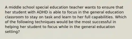 A middle school special education teacher wants to ensure that her student with ADHD is able to focus in the general education classroom to stay on task and learn to her full capabilities. Which of the following techniques would be the most successful in helping her student to focus while in the general education setting?