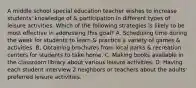 A middle school special education teacher wishes to increase students' knowledge of & participation in different types of leisure activities. Which of the following strategies is likely to be most effective in addressing this goal? A. Scheduling time during the week for students to learn & practice a variety of games & activities. B. Obtaining brochures from local parks & recreation centers for students to take home. C. Making books available in the classroom library about various leisure activities. D. Having each student interview 2 neighbors or teachers about the adults' preferred leisure activities.