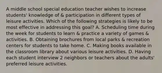 A middle school special education teacher wishes to increase students' knowledge of & participation in different types of leisure activities. Which of the following strategies is likely to be most effective in addressing this goal? A. Scheduling time during the week for students to learn & practice a variety of games & activities. B. Obtaining brochures from local parks & recreation centers for students to take home. C. Making books available in the classroom library about various leisure activities. D. Having each student interview 2 neighbors or teachers about the adults' preferred leisure activities.