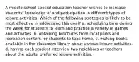 A middle school special education teacher wishes to increase students' knowledge of and participation in different types of leisure activities. Which of the following strategies is likely to be most effective in addressing this goal? a. scheduling time during the week for students to learn and practice a variety of games and activities. b. obtaining brochures from local parks and recreation centers for students to take home. c. making books available in the classroom library about various leisure activities. d. having each student interview two neighbors or teachers about the adults' preferred leisure activities.