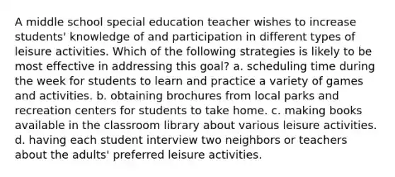 A middle school special education teacher wishes to increase students' knowledge of and participation in different types of leisure activities. Which of the following strategies is likely to be most effective in addressing this goal? a. scheduling time during the week for students to learn and practice a variety of games and activities. b. obtaining brochures from local parks and recreation centers for students to take home. c. making books available in the classroom library about various leisure activities. d. having each student interview two neighbors or teachers about the adults' preferred leisure activities.