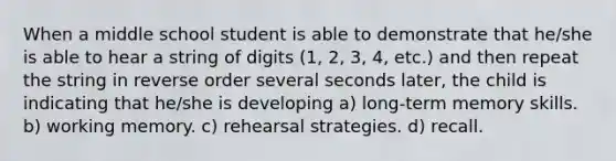 When a middle school student is able to demonstrate that he/she is able to hear a string of digits (1, 2, 3, 4, etc.) and then repeat the string in reverse order several seconds later, the child is indicating that he/she is developing a) long-term memory skills. b) working memory. c) rehearsal strategies. d) recall.