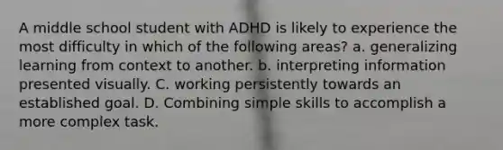 A middle school student with ADHD is likely to experience the most difficulty in which of the following areas? a. generalizing learning from context to another. b. interpreting information presented visually. C. working persistently towards an established goal. D. Combining simple skills to accomplish a more complex task.