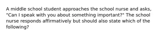 A middle school student approaches the school nurse and asks, "Can I speak with you about something important?" The school nurse responds affirmatively but should also state which of the following?