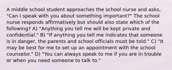 A middle school student approaches the school nurse and asks, "Can I speak with you about something important?" The school nurse responds affirmatively but should also state which of the following? A) "Anything you tell me will be kept private and confidential." B) "If anything you tell me indicates that someone is in danger, the parents and school officials must be told." C) "It may be best for me to set up an appointment with the school counselor." D) "You can always speak to me if you are in trouble or when you need someone to talk to."