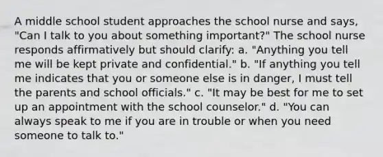 A middle school student approaches the school nurse and says, "Can I talk to you about something important?" The school nurse responds affirmatively but should clarify: a. "Anything you tell me will be kept private and confidential." b. "If anything you tell me indicates that you or someone else is in danger, I must tell the parents and school officials." c. "It may be best for me to set up an appointment with the school counselor." d. "You can always speak to me if you are in trouble or when you need someone to talk to."