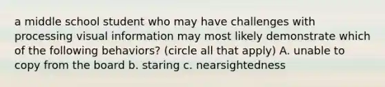 a middle school student who may have challenges with processing visual information may most likely demonstrate which of the following behaviors? (circle all that apply) A. unable to copy from the board b. staring c. nearsightedness