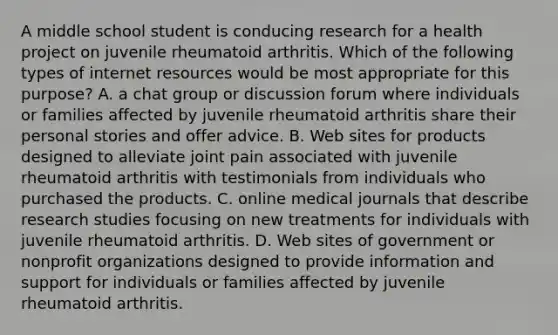 A middle school student is conducing research for a health project on juvenile rheumatoid arthritis. Which of the following types of internet resources would be most appropriate for this purpose? A. a chat group or discussion forum where individuals or families affected by juvenile rheumatoid arthritis share their personal stories and offer advice. B. Web sites for products designed to alleviate joint pain associated with juvenile rheumatoid arthritis with testimonials from individuals who purchased the products. C. online medical journals that describe research studies focusing on new treatments for individuals with juvenile rheumatoid arthritis. D. Web sites of government or nonprofit organizations designed to provide information and support for individuals or families affected by juvenile rheumatoid arthritis.