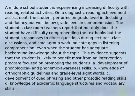 A middle school student is experiencing increasing difficulty with reading-related activities. On a diagnostic reading achievement assessment, the student performs on grade level in decoding and fluency but well below grade level in comprehension. The student's classroom teachers report that not only does the student have difficulty comprehending the textbooks but the student's responses to direct questions during lectures, class discussions, and small-group work indicate gaps in listening comprehension, even when the student has adequate background knowledge about the topic. This evidence suggests that the student is likely to benefit most from an intervention program focused on promoting the student's: a. development of phonological- and phonemic-awareness skills. b. knowledge of orthographic guidelines and grade-level sight words. c. development of cued phrasing and other prosodic reading skills. d. knowledge of academic language structures and vocabulary skills.