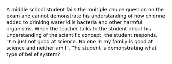 A middle school student fails the multiple choice question on the exam and cannot demonstrate his understanding of how chlorine added to drinking water kills bacteria and other harmful organisms. When the teacher talks to the student about his understanding of the scientific concept, the student responds, "I'm just not good at science. No one in my family is good at science and neither am I". The student is demonstrating what type of belief system?