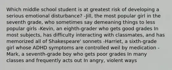 Which middle school student is at greatest risk of developing a serious emotional disturbance? -Jill, the most popular girl in the seventh grade, who sometimes say demeaning things to less popular girls -Kevin, an eighth-grader who gets good grades In most subjects, has difficulty interacting with classmates, and has memorized all of Shakespeare' sonnets -Harriet, a sixth-grade girl whose ADHD symptoms are controlled weil by medication -Mark, a seventh-grade boy who gets poor grades In many classes and frequently acts out In angry, violent ways