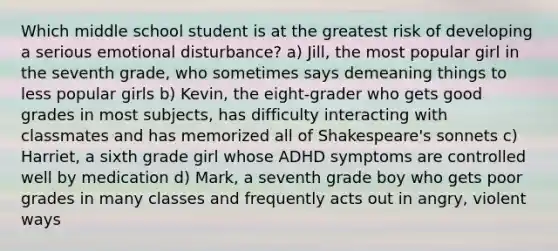 Which middle school student is at the greatest risk of developing a serious emotional disturbance? a) Jill, the most popular girl in the seventh grade, who sometimes says demeaning things to less popular girls b) Kevin, the eight-grader who gets good grades in most subjects, has difficulty interacting with classmates and has memorized all of Shakespeare's sonnets c) Harriet, a sixth grade girl whose ADHD symptoms are controlled well by medication d) Mark, a seventh grade boy who gets poor grades in many classes and frequently acts out in angry, violent ways